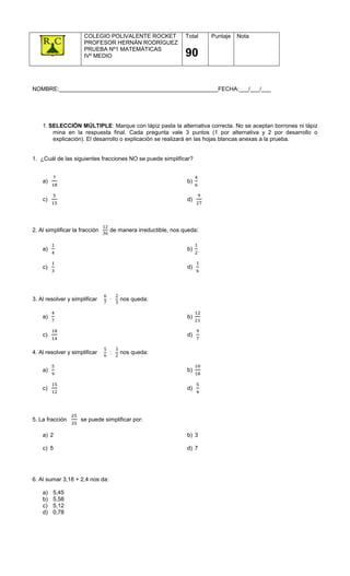 COLEGIO POLIVALENTE ROCKET              Total    Puntaje   Nota
                       PROFESOR HERNÁN RODRÍGUEZ
                       PRUEBA Nº1 MATEMÁTICAS
                       IVº MEDIO                               90


NOMBRE:__________________________________________________FECHA:___/___/___




    1. SELECCIÓN MÚLTIPLE: Marque con lápiz pasta la alternativa correcta. No se aceptan borrones ni lápiz
        mina en la respuesta final. Cada pregunta vale 3 puntos (1 por alternativa y 2 por desarrollo o
        explicación). El desarrollo o explicación se realizará en las hojas blancas anexas a la prueba.


1. ¿Cuál de las siguientes fracciones NO se puede simplificar?


    a) 		                                                       b)


    c) 		                                                       d) 		



                                12
2. Al simplificar la fracción 		   de manera irreductible, nos queda:
                                36


    a) 		                                                       b)


    c) 		                                                       d) 		




                                   6     2
3. Al resolver y simplificar 				    · 		 nos queda:
                                   7     3


    a) 		                                                       b)


    c) 		                                                       d) 		

                                   5     3
4. Al resolver y simplificar 				    : 		 nos queda:
                                   6     2


    a) 		                                                       b)


    c) 		                                                       d) 		




5. La fracción 		     se puede simplificar por:

    a) 2                                                        b) 3

    c) 5                                                        d) 7




6. Al sumar 3,18 + 2,4 nos da:

    a)      5,45
    b)      5,58
    c)      5,12
    d)      0,78
 