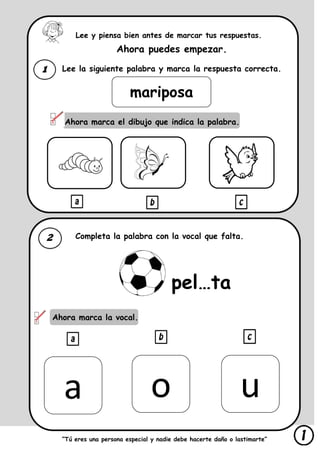 Lee y piensa bien antes de marcar tus respuestas.
Ahora puedes empezar.
Lee la siguiente palabra y marca la respuesta correcta.
Ahora marca el dibujo que indica la palabra.
Completa la palabra con la vocal que falta.
Ahora marca la vocal.
“Tú eres una persona especial y nadie debe hacerte daño o lastimarte”
mariposa
pel…ta
a o u
 