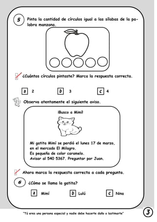 Pinta la cantidad de círculos igual a las sílabas de la pa-
labra manzana.
¿Cuántos círculos pintaste? Marca la respuesta correcta.
2 3 4
Observa atentamente el siguiente aviso.
¡Busco a Mimí!
Mi gatita Mimí se perdió el lunes 17 de marzo,
en el mercado El Milagro.
Es pequeña de color caramelo.
Avisar al 540 5367. Preguntar por Juan.
Ahora marca la respuesta correcta a cada pregunta.
¿Cómo se llama la gatita?
Mimí Lulú Nina
“Tú eres una persona especial y nadie debe hacerte daño o lastimarte”
 
