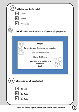 ¿Quién escribe la nota?
Pepito
Mamá
Profesora
Lee el texto atentamente y responde las preguntas.
¿De quién es el cumpleaños?
de Luis
de José
de Julio
“Tú eres una persona especial y nadie debe hacerte daño o lastimarte”
Amigo:
Te invito a mi fiesta de cumpleaños
Día: 10 de febrero
Hora: 4.00 p.m.
Dirección: Urb. Satélite 120
Ventanilla
José
 