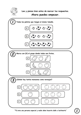 “Tú eres una persona especial y nadie debe hacerte daño o lastimarte”
Lee y piensa bien antes de marcar tus respuestas.
Ahora puedes empezar.
Todas las pelotas que tengan el mismo tamaño.
Marca con (X) el grupo donde todas son frutas.
¿Dónde hay tantas manzanas como naranjas?
 