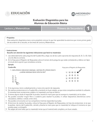 1
1. Lee detenidamente cada pregunta del Cuadernillo y elige una de las cuatro opciones de respuesta (A, B, C o D). Sólo
una de ellas es correcta.
2. En la Hoja para el Registro de Respuestas ubica el número de la pregunta que estás contestando y rellena con lápiz
el círculo de la opción que consideres correcta.
Cuadernillo
1. Joel y Antonio coleccionan estampas. Joel tiene 24 y Antonio tiene 8,
¿cuántas estampas tienen entre los dos?
A) 3
B) 16
C) 22
D) 32
Hoja para el Registro de Respuestas
Propósito:
Ejemplo:
2.
3.
4.
A C
B D
A C
B D
A C
B D
1. A C
B
Primero de Secundaria
Lectura y Matemáticas 1
Evaluación Diagnóstica para los
Alumnos de Educación Básica
3. Si te equivocas, borra cuidadosamente y marca otra opción de respuesta.
4. No realices anotaciones en tu Cuadernillo y mantenlo en buen estado, ya que otros compañeros también lo utilizarán.
Si necesitas hacer anotaciones, pídele a tu maestra(o) una hoja en blanco.
5. Si tienes alguna duda al responder la prueba, levanta la mano para que se acerque tu maestra(o) y te la aclare.
6. No puedes consultar ningún libro o cuaderno para resolver la prueba, ni utilizar dispositivos electrónicos como:
calculadora, tableta o celular, entre otros.
7. No puedes comunicarte con tus compañeros mientras respondes la prueba.
8. Al terminar de resolver la prueba, coloca la Hoja para el Registro de Respuestas y la hoja de anotaciones –si es que
la pediste- dentro del Cuadernillo, ciérralo y levanta la mano para que tu maestra(o) te indique el momento en que
puedes pasar a entregarlo.
9. No salgas del aula hasta que tu maestra(o) revise que el material esté completo y en buen estado.
MEJOR DU
C O M I S I Ó N N A C I O N A L PA R A L A M E J O R A
C O N T I N U A D E L A E D U C A C I Ó N
Instrucciones:
Escucha con atención las siguientes indicaciones que leerá tu maestra(o):
Esta evaluación diagnóstica tiene como propósito conocer lo que han aprendido los alumnos que inician primer grado
de secundaria de tu escuela, en las áreas de Lectura y Matemáticas.
 