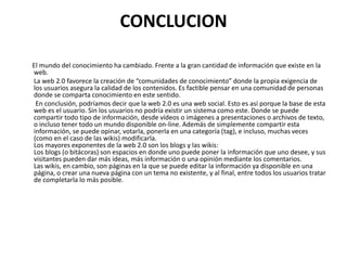 CONCLUCION
El mundo del conocimiento ha cambiado. Frente a la gran cantidad de información que existe en la
web.
La web 2.0 favorece la creación de “comunidades de conocimiento” donde la propia exigencia de
los usuarios asegura la calidad de los contenidos. Es factible pensar en una comunidad de personas
donde se comparta conocimiento en este sentido.
En conclusión, podríamos decir que la web 2.0 es una web social. Esto es así porque la base de esta
web es el usuario. Sin los usuarios no podría existir un sistema como este. Donde se puede
compartir todo tipo de información, desde vídeos o imágenes a presentaciones o archivos de texto,
o incluso tener todo un mundo disponible on-line. Además de simplemente compartir esta
información, se puede opinar, votarla, ponerla en una categoría (tag), e incluso, muchas veces
(como en el caso de las wikis) modificarla.
Los mayores exponentes de la web 2.0 son los blogs y las wikis:
Los blogs (o bitácoras) son espacios en donde uno puede poner la información que uno desee, y sus
visitantes pueden dar más ideas, más información o una opinión mediante los comentarios.
Las wikis, en cambio, son páginas en la que se puede editar la información ya disponible en una
página, o crear una nueva página con un tema no existente, y al final, entre todos los usuarios tratar
de completarla lo más posible.
 