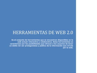 HERRAMIENTAS DE WEB 2.0
Es el conjunto de herramientas que se encuentran disponibles en la
web actual: interactiva y colaborativa. Estas herramientas se
caracterizan por las posibilidades que ofrecen a los usuarios de tener
un doble rol: ser protagonistas y público de la información que circula
por la web.
 