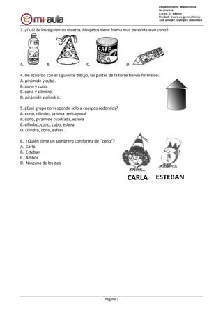 3. ¿Cuál de los siguientes objetos dibujados tiene forma más parecida a un cono?
A. B.
4. De acuerdo con el siguiente dibujo, las partes de la torre tienen forma de:
A. pirámide y cubo.
B. cono y cubo.
C. cono y cilindro.
D. pirámide y cilindro.
5. ¿Qué grupo corresponde solo a
A. cono, cilindro, prisma pentagonal
B. cono, pirámide cuadrada, esfera
C. cilindro, cono, cubo, esfera
D. cilindro, cono, esfera
6. ¿Quién tiene un sombrero con forma
A. Carla
B. Esteban
C. Ambos
D. Ninguno de los dos
Página 2
3. ¿Cuál de los siguientes objetos dibujados tiene forma más parecida a un cono?
C. D.
4. De acuerdo con el siguiente dibujo, las partes de la torre tienen forma de:
¿Qué grupo corresponde solo a cuerpos redondos?
cono, cilindro, prisma pentagonal
cono, pirámide cuadrada, esfera
con forma de “cono”?
3. ¿Cuál de los siguientes objetos dibujados tiene forma más parecida a un cono?
 