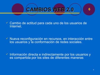 Cambio de actitud para cada uno de los usuarios de Internet. Nueva reconfiguración en recursos, en interacción entre los usuarios y la conformación de redes sociales. Información directa e indirectamente por los usuarios y es compartida por los sites de diferentes maneras  CAMBIOS WEB 2.0 6 