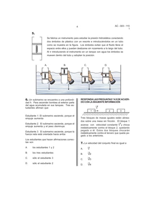 4                                    AC - 003 - 115
                                                                                                   I

      5.
                    Se fabrica un instrumento para estudiar la presión hidrostática conectando
                    dos émbolos de plástico con un resorte e introduciéndolos en un tubo
                    como se muestra en la figura. Los émbolos evitan que el fluido llene el
                    espacio entre ellos y pueden deslizarse sin rozamiento a lo largo del tubo.
                    Al ir introduciendo el instrumento en un tanque con agua los émbolos se
                    mueven dentro del tubo y adoptan la posición.




6. Un submarino se encuentra a una profundi-         RESPONDA LAS PREGUNTAS 7 A 9 DE ACUER-
dad h. Para ascender bombea al exterior parte        DO CON LA SIGUIENTE INFORMACIÓN
del agua acumulada en sus tanques. Tres es-
tudiantes afirman que:


Estudiante 1: El submarino asciende, porque el
empuje aumenta                                       Tres bloques de masas iguales están alinea-
                                                     dos sobre una mesa sin fricción. El bloque 1
Estudiante 2: El submarino asciende, porque el       avanza con velocidad constante V y choca
empuje aumenta y el peso disminuye
                                                     inelásticamente contra el bloque 2, quedando
                                                     pegado a él. Estos dos bloques chocarán
Estudiante 3: El submarino asciende, porque la
                                                     inelásticamente contra el tercero que queda pe-
fuerza neta está orientada hacia arriba
                                                     gado a los anteriores.
Los estudiantes que hacen afirmaciones correc-
tas son                                              7. La velocidad del conjunto final es igual a
A.    los estudiantes 1 y 2
                                                     A.     V
B.    los tres estudiantes
                                                     B.     V/2
C.    sólo el estudiante 3
                                                     C.     V/3
D.    sólo el estudiante 2
                                                     D.     V/4
 