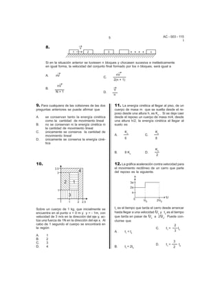 5                                         AC - 003 - 115
                                                                                                            I

      8.


      Si en la situación anterior se tuviesen n bloques y chocasen sucesiva e inelásticamente
      en igual forma, la velocidad del conjunto final formado por los n bloques, será igual a

      A.      nV                                             nV
                                                C.
                                                         2(n + 1)
               nV
      B.                                                 V
              N+1                               D.
                                                         n


9. Para cualquiera de las colisiones de las dos          11. La energía cinética al llegar al piso, de un
preguntas anteriores se puede afirmar que                cuerpo de masa m que se suelta desde el re-
                                                         poso desde una altura h, es Ko . Si se deja caer
A.    se conservan tanto la energía cinética             desde el reposo un cuerpo de masa m/4, desde
      como la cantidad de movimiento lineal              una altura h/2, la energía cinética al llegar al
B.    no se conservan ni la energía cinética ni          suelo es
      la cantidad de movimiento lineal
C.    únicamente se conserva la cantidad de                       Ko                 Ko
      movimiento lineal                                  A.                   C.
D.    únicamente se conserva la energía ciné-                     6                  8
      tica
                                                                                     Ko
                                                         B.       8 Ko        D.
                                                                                      2

10.                                                      12. La gráfica aceleración contra velocidad para
                                                         el movimiento rectilíneo de un carro que parte
                                                         del reposo es la siguiente.




Sobre un cuerpo de 1 kg, que inicialmente se             t1 es el tiempo que tarda el carro desde arrancar
encuentra en el punto x = 0 m y y = - 1m, con                                        L
                                                         hasta llegar a una velocidad o y t2 es el tiempo
velocidad de 3 m/s en la dirección del eje y, ac-                               L          L
                                                         que tarda en pasar de o a 2 o. Puede con-
túa una fuerza de 1N en la dirección del eje x. Al       cluirse que
cabo de 1 segundo el cuerpo se encontrará en                                                        2
la región                                                                              C.     t1 =    t
                                                         A.       t 1 = t2                          3 2
A.     1
B.     2
C.     3                                                                                               3
                                                                                      D.        t1 =       t2
D.     4                                                 B.       t1 = 2t2                             2
 