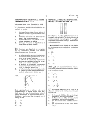 8                                      AC - 003 - 115
                                                                                                        I
USE LA SITUACIÓN SIGUIENTE PARA CONTES-                 RESPONDA LAS PREGUNTAS 25 A 27 DE ACUER-
TAR LAS PREGUNTAS 22 Y 23                               DO CON LA SIGUIENTE INFORMACIÓN

Un parlante emite a una frecuencia fija dada.

22.Es correcto afirmar que un observador es-
cuchará un sonido

A.    de mayor frecuencia si el observador o el
      parlante se mueve (n) acercándose entre
      sí                                                En la figura se muestran gráficamente el primer
B.    de menor frecuencia si el observador se
                                                        armónico que se produce en un tubo abierto y
      aleja o si el parlante se acerca
                                                        uno cerrado de la misma longitud R. La región
C.    de menor frecuencia si el parlante se acer-
                                                        sombreada representa la mayor densidad de
      ca y el observador se acerca
                                                        moléculas de aire.
D.    de mayor frecuencia si el parlante o el
      observador se alejan entre sí
                                                        25. En esta situación, la longitud del tubo abierto
                                                        en términos de su correspondiente longitud de
23. Considere que el parlante se reemplaza              onda es
por una fuente de luz amarilla. De la anterior               8
situación es correcto afirmar que                       A.
                                                             2
A.    si la fuente de luz se acerca rápidamente
      se observa una mayor frecuencia, es de-           B.       28
      cir, la luz se corre al color rojo
B.    si la fuente de luz se aleja rápidamente          C.       8
      se observa una mayor frecuencia, es de-
      cir, la luz se corre al color azul                D.       48
C.    si la fuente de luz se aleja rápidamente
      se observa una menor frecuencia, es de-
      cir, la luz se corre al color rojo                26.Si fa y fc son, respectivamente, las frecuen-
D.    si la fuente de luz se acerca rápidamente         cias de los primeros armónicos del tubo abierto
      la longitud de onda observada es mayor,           y del cerrado, entonces
      es decir, la luz se corre al color azul
                                                        A.       fa = fc
24.
                                                        B.       2fa = fc

                                                        C.       fa = 2fc

                                                                           fc
                                                        D.       fa =
                                                                           4

Dos espejos planos se colocan sobre una                 27. Al aumentar la longitud de los tubos de la
mesa formando un ángulo de 90o, como ilus-              situación anterior en la misma proporción, se
                                                        cumple que
tra la figura. Un rayo luminoso incide sobre el
espejo 1 formando el ángulo indicado de 30o.            A.       la frecuencia del tubo abierto disminuye
El ángulo q que forma el rayo emergente con el                   mientras la del cerrado aumenta
espejo 2, vale                                          B.       la frecuencia del tubo abierto aumenta
                                                                 mientras la del cerrado disminuye
A.     15 o                                             C.       las frecuencias de los dos tubos aumen-
B.     30 o                                                      tan
C.     45 o                                             D.       las frecuencias de los dos tubos dismi-
D.     60 o                                                      nuyen
 