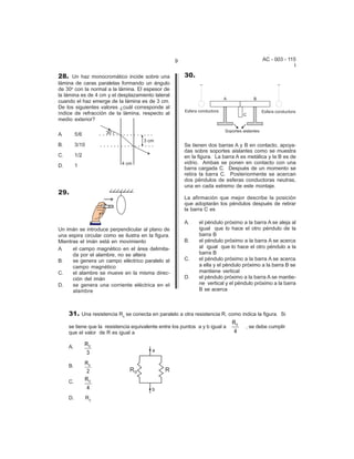 9                                     AC - 003 - 115
                                                                                                       I

28. Un haz monocromático incide sobre una               30.
lámina de caras paralelas formando un ángulo
de 30o con la normal a la lámina. El espesor de
la lámina es de 4 cm y el desplazamiento lateral
cuando el haz emerge de la lámina es de 3 cm.
De los siguientes valores ¿cuál corresponde al
índice de refracción de la lámina, respecto al
medio exterior?

A.        5/6

B.        3/10                                          Se tienen dos barras A y B en contacto, apoya-
                                                        das sobre soportes aislantes como se muestra
C.        1/2                                           en la figura. La barra A es metálica y la B es de
                                                        vidrio. Ambas se ponen en contacto con una
D.        1
                                                        barra cargada C. Después de un momento se
                                                        retira la barra C. Posteriormente se acercan
                                                        dos péndulos de esferas conductoras neutras,
                                                        una en cada extremo de este montaje.
29.
                                                        La afirmación que mejor describe la posición
                                                        que adoptarán los péndulos después de retirar
                                                        la barra C es

                                                        A.    el péndulo próximo a la barra A se aleja al
Un imán se introduce perpendicular al plano de                igual que lo hace el otro péndulo de la
una espira circular como se ilustra en la figura.             barra B
Mientras el imán está en movimiento                     B.    el péndulo próximo a la barra A se acerca
A.    el campo magnético en el área delimita-                 al igual que lo hace el otro péndulo a la
      da por el alambre, no se altera                         barra B
B.    se genera un campo eléctrico paralelo al          C.    el péndulo próximo a la barra A se acerca
      campo magnético                                         a ella y el péndulo próximo a la barra B se
C.    el alambre se mueve en la misma direc-                  mantiene vertical
      ción del imán                                     D.    el péndulo próximo a la barra A se mantie-
D.    se genera una corriente eléctrica en el                 ne vertical y el péndulo próximo a la barra
      alambre                                                 B se acerca



     31. Una resistencia Ro se conecta en paralelo a otra resistencia R, como indica la figura. Si
                                                                              R0
     se tiene que la resistencia equivalente entre los puntos a y b igual a        , se debe cumplir
     que el valor de R es igual a                                             4

     A.         R0
                3

     B.
                R0
                 2
     C.         R0
                 4
     D.          R0
 