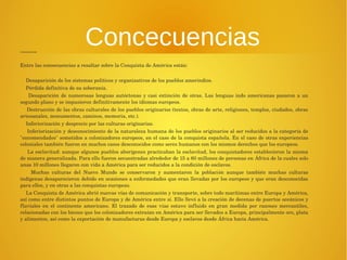 Concecuencias Consecuencias 
Entre las consecuencias a resaltar sobre la Conquista de América están: 
Desaparición de los sistemas políticos y organizativos de los pueblos amerindios. 
Pérdida definitiva de su soberanía. 
Desaparición de numerosas lenguas autóctonas y casi extinción de otras. Las lenguas indo americanas pasaron a un 
segundo plano y se impusieron definitivamente los idiomas europeos. 
Destrucción de las obras culturales de los pueblos originarios (textos, obras de arte, religiones, templos, ciudades, obras 
artesanales, monumentos, caminos, memoria, etc.). 
Inferiorización y desprecio por las culturas originarias. 
Inferiorización y desconocimiento de la naturaleza humana de los pueblos originarios al ser reducidos a la categoría de 
"encomendados" sometidos a colonizadores europeos, en el caso de la conquista española. En el caso de otras experiencias 
coloniales también fueron en muchos casos desconocidos como seres humanos con los mismos derechos que los europeos. 
La esclavitud: aunque algunos pueblos aborígenes practicaban la esclavitud, los conquistadores establecieron la misma 
de manera generalizada. Para ello fueron secuestradas alrededor de 15 a 60 millones de personas en África de la cuales solo 
unas 10 millones llegaron con vida a América para ser reducidos a la condición de esclavos. 
Muchas culturas del Nuevo Mundo se conservaron y aumentaron la población aunque también muchas culturas 
indígenas desaparecieron debido en ocasiones a enfermedades que eran llevadas por los europeos y que eran desconocidas 
para ellos, y en otras a las conquistas europeas. 
La Conquista de América abrió nuevas vías de comunicación y transporte, sobre todo marítimas entre Europa y América, 
así como entre distintos puntos de Europa y de América entre sí. Ello llevó a la creación de decenas de puertos oceánicos y 
fluviales en el continente americano. El trazado de esas vías estuvo influido en gran medida por razones mercantiles, 
relacionadas con los bienes que los colonizadores extraían en América para ser llevados a Europa, principalmente oro, plata 
y alimentos, así como la exportación de manufacturas desde Europa y esclavos desde África hacia América. 
 