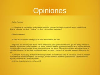 Opiniones 
Carlos Fuentes: 
La conquista de los pueblos no-europeos admitió a éstos en la historia universal, pero a condición de 
dejarse colonizar -es decir, *civilizar*, es decir -sin comillas- explotar.47 
Eduardo Galeano: 
Al cabo de cinco siglos de negocio de toda la cristiandad, ha sido 
aniquilada una tercera parte de las selvas americanas, está yerma mucha tierra que fue fértil y más de la 
mitad de la población come salteado. Los indios, víctimas del más gigantesco despojo de la historia universal, 
siguen sufriendo la usurpación de los últimos restos de sus tierras y siguen condenados a la negación de su 
identidad diferente. Se les sigue prohibiendo vivir a su modo y manera, se les sigue negando el derecho de 
ser. 
Al principio, el saqueo y el otrocidio fueron ejecutados en nombre del Dios de los cielos. Ahora se cumplen 
en nombre del dios del Progreso. Sin embargo, en esa identidad prohibida y despreciada fulguran todavía 
algunas claves de otra América posible. 
América, ciega de racismo, no las ve.48 
