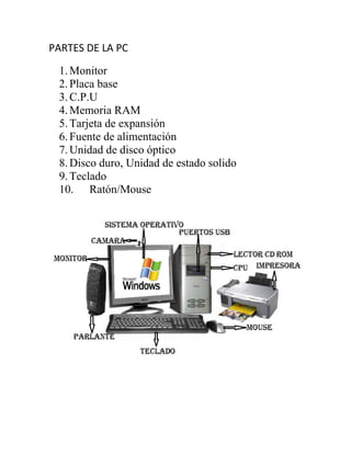 PARTES DE LA PC
1.Monitor
2.Placa base
3.C.P.U
4.Memoria RAM
5.Tarjeta de expansión
6.Fuente de alimentación
7.Unidad de disco óptico
8.Disco duro, Unidad de estado solido
9.Teclado
10. Ratón/Mouse
 