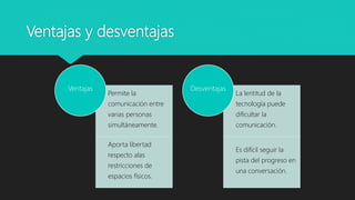 Ventajas y desventajas
Permite la
comunicación entre
varias personas
simultáneamente.
Aporta libertad
respecto alas
restricciones de
espacios físicos.
Ventajas
La lentitud de la
tecnología puede
dificultar la
comunicación.
Es difícil seguir la
pista del progreso en
una conversación.
Desventajas
 
