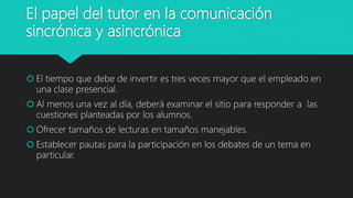 El papel del tutor en la comunicación
sincrónica y asincrónica
 El tiempo que debe de invertir es tres veces mayor que el empleado en
una clase presencial.
 Al menos una vez al día, deberá examinar el sitio para responder a las
cuestiones planteadas por los alumnos.
 Ofrecer tamaños de lecturas en tamaños manejables.
 Establecer pautas para la participación en los debates de un tema en
particular.
 