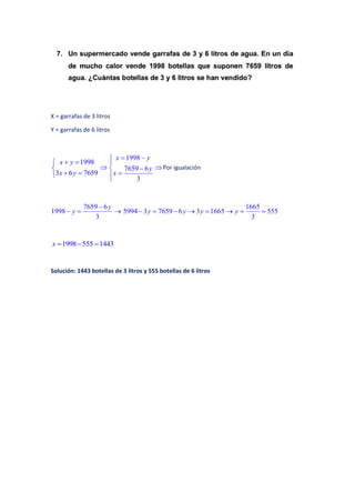 X = garrafas de 3 litros
Y = garrafas de 6 litros
1998
3 6 7659
x y
x y
 

 

1998
7659 6
3
x y
y
x
 



Por igualación
7659 6
1998
3
y
y

  
1665
5994 3 7659 6 3 1665 555
3
y y y y       
1998 555 1443x   
Solución: 1443 botellas de 3 litros y 555 botellas de 6 litros
 