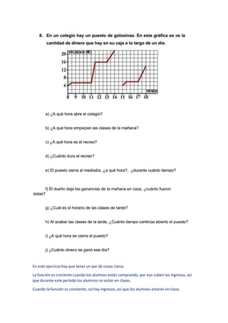 En este ejercicio hay que tener un par de cosas claras
La función es creciente cuando los alumnos están comprando, por eso suben los ingresos, así
que durante este período los alumnos no están en clases.
Cuando la función es constante, no hay ingresos, así que los alumnos estarán en clase.
 