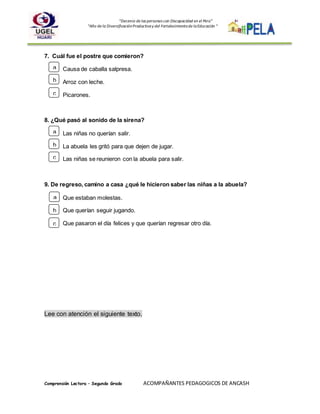 “Decenio de las personas con Discapacidad en el Perú”
“Año de la DiversificaciónProductivay del Fortalecimientode laEducación “
Comprensión Lectora – Segundo Grado ACOMPAÑANTES PEDAGOGICOS DE ANCASH
7. Cuál fue el postre que comieron?
Causa de caballa salpresa.
Arroz con leche.
Picarones.
8. ¿Qué pasó al sonido de la sirena?
Las niñas no querían salir.
La abuela les gritó para que dejen de jugar.
Las niñas se reunieron con la abuela para salir.
9. De regreso, camino a casa ¿qué le hicieron saber las niñas a la abuela?
Que estaban molestas.
Que querían seguir jugando.
Que pasaron el día felices y que querían regresar otro día.
Lee con atención el siguiente texto.
a
b
c
a
b
c
a
b
c
 