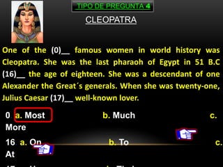 CLEOPATRA
One of the (0)__ famous women in world history was
Cleopatra. She was the last pharaoh of Egypt in 51 B.C
(16)__ the age of eighteen. She was a descendant of one
Alexander the Great´s generals. When she was twenty-one,
Julius Caesar (17)__ well-known lover.
0. a. Most b. Much c.
More
16. a. On b. To c.
At
TIPO DE PREGUNTA 4
 