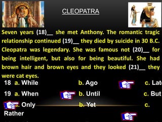 CLEOPATRA
Seven years (18)__ she met Anthony. The romantic tragic
relationship continued (19)__ they died by suicide in 30 B.C.
Cleopatra was legendary. She was famous not (20)__ for
being intelligent, but also for being beautiful. She had
brown hair and brown eyes and they looked (21)__ they
were cat eyes.
18. a. While b. Ago c. Late
19. a. When b. Until c. But
20. a. Only b. Yet c.
Rather
 