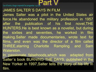 Part V
JAMES SALTER´S DAYS IN FILM
James Salter was a pilot in the United States air
force.He abandoned the military profession in 1957
after the publication of his first novel,THE
HUNTERS.He is best known as a novelist, but during
the sixties and seventies, he worked in film
making.Salter made documentaries, wrote text for
films, and even was the director of a film called
THREE,starring Charlotte Rampling and Sam
Waterston.
In passionate falsehoods,which was adapted from
Salter´s book BURNING THE DAYS, published in the
New Yorker in 1997,Salter tells the story of his life in
film.
Lee el texto y luego responde las preguntas 24 a 30
 