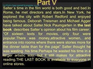 Part V
Salter´s time in the film world is both good and bad.In
Rome, he met directors and stars.In New York, he
explored the city with Robert Redford and enjoyed
being famous. Deborah Treisman and Michael Agger
have talked about Salter.Nick Paumgarten in the last
book describes Salter´s opinion about his film career.
“Of sixteen texts for movies, only four were
popular.There was money,attractive women, and
entrance into rooms where there were stories more for
the dinner table than for the page” Salter thought he
was wasting his time.Perhaps he wasted his time in a
larger artistic way, but it still makes for attractive
reading.THE LAST BOOK is available to everyone in
online stores.
Lee el texto y luego responde las preguntas 24 a 30
 