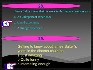James Salter thinks that his work in the cinema business was
a. An unimportant experience
b. A hard experience
c. A strange experience
28.
29.
Getting to know about james Salter´s
years in the cinema could be
a.Just amazing
b.Quite funny
c.Interesting enough
 
