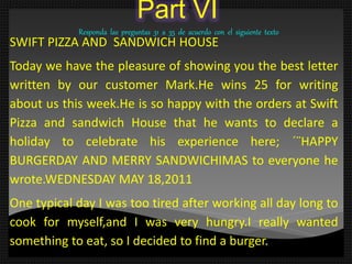 Part VI
Responda las preguntas 31 a 35 de acuerdo con el siguiente texto
SWIFT PIZZA AND SANDWICH HOUSE
Today we have the pleasure of showing you the best letter
written by our customer Mark.He wins 25 for writing
about us this week.He is so happy with the orders at Swift
Pizza and sandwich House that he wants to declare a
holiday to celebrate his experience here; ´¨HAPPY
BURGERDAY AND MERRY SANDWICHIMAS to everyone he
wrote.WEDNESDAY MAY 18,2011
One typical day I was too tired after working all day long to
cook for myself,and I was very hungry.I really wanted
something to eat, so I decided to find a burger.
 