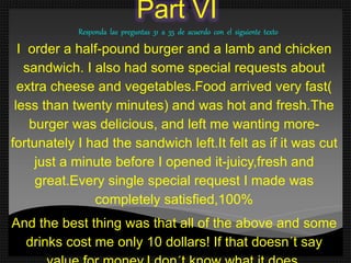 Part VI
Responda las preguntas 31 a 35 de acuerdo con el siguiente texto
I order a half-pound burger and a lamb and chicken
sandwich. I also had some special requests about
extra cheese and vegetables.Food arrived very fast(
less than twenty minutes) and was hot and fresh.The
burger was delicious, and left me wanting more-
fortunately I had the sandwich left.It felt as if it was cut
just a minute before I opened it-juicy,fresh and
great.Every single special request I made was
completely satisfied,100%
And the best thing was that all of the above and some
drinks cost me only 10 dollars! If that doesn´t say
 