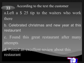 According to the text the customer
a.Left a $ 25 tip to the waiters who work
there
b. Celebrated christmas and new year at this
restaurant
c. Found this great restaurant after many
attempts
d. Posted an excellent review about this
restaurant
 