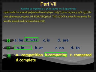 Part VII
Responda las preguntas 36 a 45 de acuerdo con el siguiente texto
rafael nadal is a spanish professional tennis player. he(36)___born on june 3, 1986. (37)__the
town of monacor, majorca. HE STARTED(38)_AT THE AGE OF 8. when he was twelve he
won the spanish and european tennis title.
a. be b. was c. is d. are36
a. in b. at c. on d. to37
a. competition b.competing c. competed
d.complete
38
 