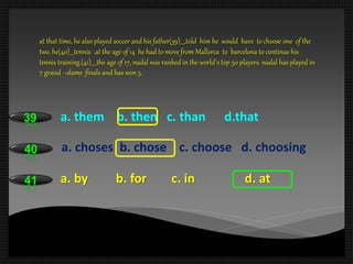 39 a. them b. then c. than d.that
40 a. choses b. chose c. choose d. choosing
41 a. by b. for c. in d. at
at that time, he also played soccer and his father(39)___,told him he would have to choose one of the
two. he(40)___tennis .at the age of 14 he had to move from Mallorca to barcelona to continue his
tennis training.(41)____the age of 17, nadal was ranked in the world`s top 50 players. nadal has played in
7 grand –slams finals and has won 5.
 