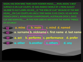 NADAL HAS WON NINE TIMES OVER FEDERER HIS(42)___RIVAL.NADAL`S BEST
SURFACE IS ON CLAY COURTS. HE WAS RANKED WORLD Nº 1 FROM AUGUST
18,2008 TO JULY 5,2009, HIS (43)__IS “THE KING OF CLAY” BECAUSE OF THE WAY
HE(44)__ON CLAY COURTS.HIS UNCLE TONY NADAL IS HIS COACH. HE HAS WON
FRENCH OPEN`S, WIMBLEDOM CHAMPIONSHIPS, AUSTRALIAN OPEN`S, DAVIS
CUP AND MANY(45)___.IN THIS YEAR 2008 HE WAS GIVEN THE AWARD “PRINCE
OF ASTURIAS”.
a. mine b. main c. mind d. named42
43
44
45
a. surname b. nickname c. first name d. last name
a. act b. performs c. performance d. prefer
a. other b.another c. others d. any
 