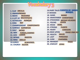 ARCILLA
PREMIO
MUDARSE
MUCHOS(AS)
AUNQUE
REY
CAMPEONATO
SUPERFICIE
MITAD
FORMA,CAMINO
LAMER
INGESTA
ANILLO
ALMUERZO.
IGLESIA
CUENTOS DE HADAS1. CLAY
2. AWARD
3. MOVE
4. A LOT OF
5. ALTHOUGH
6. KING
7. CHAMPIONSHIP
8. SURFACE
9. HALF
10. WAY
11. LICK
12. INTAKE
13. RING
14.LUNCH
15. CHURCH
BOSQUE.
MANO
CEMENTERIO
MEDIAS VELADAS
JOVEN
DEBIL
FUERTE
CORAZON
ERASE UNA VEZ
SALUD
PEREZOSO
CHATARRA
PAGO
JOYAS
Vocabulary 3
 