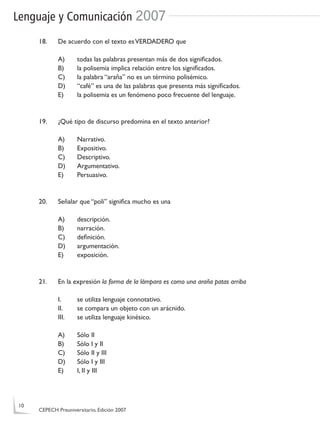 Lenguaje y Comunicación 2007
18. De acuerdo con el texto esVERDADERO que
A) todas las palabras presentan más de dos signiﬁcados.
B) la polisemia implica relación entre los signiﬁcados.
C) la palabra “araña” no es un término polisémico.
D) “café” es una de las palabras que presenta más signiﬁcados.
E) la polisemia es un fenómeno poco frecuente del lenguaje.
19. ¿Qué tipo de discurso predomina en el texto anterior?
A) Narrativo.
B) Expositivo.
C) Descriptivo.
D) Argumentativo.
E) Persuasivo.
20. Señalar que “poli” signiﬁca mucho es una
A) descripción.
B) narración.
C) deﬁnición.
D) argumentación.
E) exposición.
21. En la expresión la forma de la lámpara es como una araña patas arriba
I. se utiliza lenguaje connotativo.
II. se compara un objeto con un arácnido.
III. se utiliza lenguaje kinésico.
A) Sólo II
B) Sólo I y II
C) Sólo II y III
D) Sólo I y III
E) I, II y III
10
CEPECH Preuniversitario, Edición 2007
 
