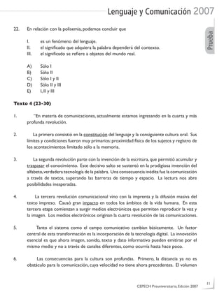 Lenguaje y Comunicación 2007
Prueba
22. En relación con la polisemia, podemos concluir que
I. es un fenómeno del lenguaje.
II. el signiﬁcado que adquiera la palabra dependerá del contexto.
III. el signiﬁcado se reﬁere a objetos del mundo real.
A) Sólo I
B) Sólo II
C) Sólo I y II
D) Sólo II y III
E) I, II y III
Texto 4 (23-30)
1. “En materia de comunicaciones, actualmente estamos ingresando en la cuarta y más
profunda revolución.
2. La primera consistió en la constitución del lenguaje y la consiguiente cultura oral. Sus
límites y condiciones fueron muy primarios:proximidad física de los sujetos y registro de
los acontecimientos limitado sólo a la memoria.
3. La segunda revolución parte con la invención de la escritura, que permitió acumular y
traspasar el conocimiento. Este decisivo salto se sustentó en la prodigiosa invención del
alfabeto,verdadera tecnología de la palabra. Una consecuencia inédita fue la comunicación
a través de textos, superando las barreras de tiempo y espacio. La lectura nos abre
posibilidades inesperadas.
4. La tercera revolución comunicacional vino con la imprenta y la difusión masiva del
texto impreso. Causó gran impacto en todos los ámbitos de la vida humana. En esta
tercera etapa comienzan a surgir medios electrónicos que permiten reproducir la voz y
la imagen. Los medios electrónicos originan la cuarta revolución de las comunicaciones.
5. Tanto el sistema como el campo comunicativo cambian básicamente. Un factor
central de esta transformación es la incorporación de la tecnología digital. La innovación
esencial es que ahora imagen, sonido, texto y dato informativo pueden emitirse por el
mismo medio y no a través de canales diferentes, como ocurría hasta hace poco.
6. Las consecuencias para la cultura son profundas. Primero, la distancia ya no es
obstáculo para la comunicación, cuya velocidad no tiene ahora precedentes. El volumen
CEPECH Preuniversitario, Edición 2007
11
 