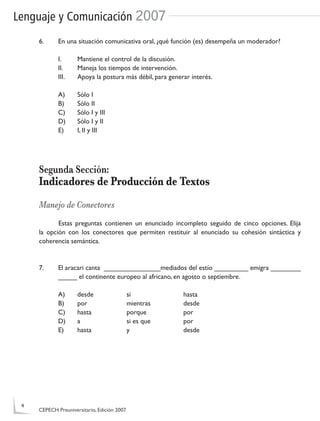 Lenguaje y Comunicación 2007
6. En una situación comunicativa oral, ¿qué función (es) desempeña un moderador?
I. Mantiene el control de la discusión.
II. Maneja los tiempos de intervención.
III. Apoya la postura más débil, para generar interés.
A) Sólo I
B) Sólo II
C) Sólo I y III
D) Sólo I y II
E) I, II y III
Segunda Sección:
Indicadores de Producción de Textos
Manejo de Conectores
Estas preguntas contienen un enunciado incompleto seguido de cinco opciones. Elija
la opción con los conectores que permiten restituir al enunciado su cohesión sintáctica y
coherencia semántica.
7. El aracari canta _______________mediados del estío _________ emigra ________
_____ el continente europeo al africano, en agosto o septiembre.
A) desde si hasta
B) por mientras desde
C) hasta porque por
D) a si es que por
E) hasta y desde
4
CEPECH Preuniversitario, Edición 2007
 
