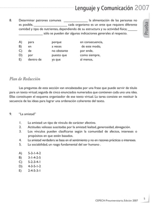 Lenguaje y Comunicación 2007
Prueba
8. Determinar patrones comunes _____________ la alimentación de las personas no
es posible, __________________ cada organismo es un ente que requiere diferente
cantidad y tipo de nutrientes, dependiendo de su estructura y su actividad física; _____
_____________ sólo se pueden dar algunas indicaciones generales al respecto.
A) para porque en consecuencia,
B) en a veces de este modo,
C) de no obstante por ende,
D) por puesto que como siempre,
E) dentro de ya que al menos,
Plan de Redacción
Las preguntas de esta sección van encabezadas por una frase que puede servir de título
para un texto virtual, seguida de cinco enunciados numerados que contienen cada uno una idea.
Ellas constituyen el esquema organizador de ese texto virtual. La tarea consiste en restituir la
secuencia de las ideas para lograr una ordenación coherente del texto.
9. “La amistad”
1. La amistad: un tipo de vínculo de carácter afectivo.
2. Actitudes valiosas suscitadas por la amistad: lealtad, generosidad, abnegación.
3. Los vínculos pueden clasiﬁcarse según la comunidad de afectos, intereses o
propósitos en que estén basados.
4. La amistad verdadera se basa en el sentimiento y no en razones prácticas o intereses.
5. La sociabilidad, un rasgo fundamental del ser humano .
A) 5-3-1-4-2
B) 3-1-4-2-5
C) 5-2-3-4-1
D) 4-3-5-1-2
E) 2-4-5-3-1
CEPECH Preuniversitario, Edición 2007
5
 