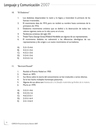 Lenguaje y Comunicación 2007
10. “El Dadaísmo”
1. Los dadaístas despreciaban la razón y la lógica y mostraban la primacía de las
fuerzas irracionales.
2. El movimiento data de 1915, pero no recibió su nombre hasta comienzos de la
primavera de 1916.
3. Dadaísmo: movimiento artístico que se dedicó a la destrucción de todos los
valores vigentes, tanto en la vida como en el arte.
4. Tendencias artísticas del siglo XX.
5. TristánTzara,George Grosz,Wieland Herzfelde son algunos de sus representantes.
6. El movimiento dadaísta no sobrevivió a las diferencias ideológicas de sus
representantes y dio origen a un nuevo movimiento: el surrealismo.
A) 2-3-1-5-4-6
B) 4-2-3-1-5-6
C) 4-3-2-1-5-6
D) 3-2-4-1-5-6
E) 4-3-5-2-1-6
11. “Bertrand Russell”
1. Recibió el Premio Nobel en 1950.
2. Nació en 1872.
3. Sus libros sobre la teoría del conocimiento se han traducido a varios idiomas.
4. Se le han hecho múltiples homenajes póstumos.
5. Algunas de sus obras son:Introducción a la ﬁlosofía matemática y Análisis de la materia.
6. Murió en 1970.
A) 2-5-3-1-4-6
B) 4-2-3-5-1-6
C) 4-6-2-3-5-1
D) 2-3-5-1-6-4
E) 2-5-1-3-6-4
6
CEPECH Preuniversitario, Edición 2007
 