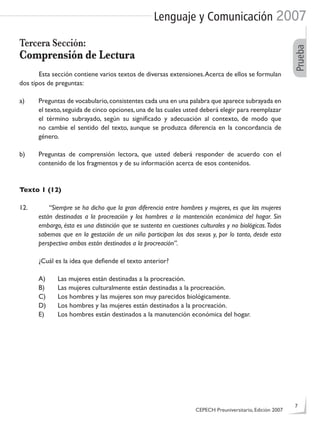 Lenguaje y Comunicación 2007
Prueba
Tercera Sección:
Comprensión de Lectura
Esta sección contiene varios textos de diversas extensiones.Acerca de ellos se formulan
dos tipos de preguntas:
a) Preguntas de vocabulario,consistentes cada una en una palabra que aparece subrayada en
el texto,seguida de cinco opciones,una de las cuales usted deberá elegir para reemplazar
el término subrayado, según su signiﬁcado y adecuación al contexto, de modo que
no cambie el sentido del texto, aunque se produzca diferencia en la concordancia de
género.
b) Preguntas de comprensión lectora, que usted deberá responder de acuerdo con el
contenido de los fragmentos y de su información acerca de esos contenidos.
Texto 1 (12)
12. “Siempre se ha dicho que la gran diferencia entre hombres y mujeres, es que las mujeres
están destinadas a la procreación y los hombres a la mantención económica del hogar. Sin
embargo, ésta es una distinción que se sustenta en cuestiones culturales y no biológicas.Todos
sabemos que en la gestación de un niño participan los dos sexos y, por lo tanto, desde esta
perspectiva ambos están destinados a la procreación”.
¿Cuál es la idea que deﬁende el texto anterior?
A) Las mujeres están destinadas a la procreación.
B) Las mujeres culturalmente están destinadas a la procreación.
C) Los hombres y las mujeres son muy parecidos biológicamente.
D) Los hombres y las mujeres están destinados a la procreación.
E) Los hombres están destinados a la manutención económica del hogar.
CEPECH Preuniversitario, Edición 2007
7
 