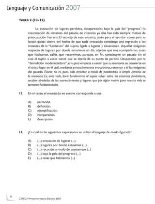Lenguaje y Comunicación 2007
Texto 2 (13-15)
La evocación de lugares perdidos, desaparecidos bajo la pala del “progreso”; la
resurrección de instantes del pasado, de vivencias ya idas han sido siempre motivo de
preocupación literaria. El secreto de este encanto, tanto para el escritor como para su
lector, quizás derive del hecho de que toda evocación constituye una regresión a los
instantes de la “fundación” del sujeto, ligada a lugares y situaciones. Aquellas imágenes
respecto de lugares por donde estuvimos un día, objetos que nos acompañaron, casas
que habitamos, calles que recorrimos, parques, en ﬁn, constituyen un pasado sin el
cual el sujeto a veces siente que se desvía de su punto de partida. Desposeído por la
“demolición modernizadora”, el sujeto empieza a sentir que su memoria se convierte en
el único lugar en el cual,mediante procedimientos evocadores,retornan a él las imágenes
del pasado. Evocar no es, pues, sólo recordar a modo de pasatiempo o simple ejercicio de
la memoria. Es, ante todo, darle fundamento al sujeto, volver sobre los instantes fundadores,
recabar alrededor de los acontecimientos y lugares que por algún motivo para nuestra vida se
tornaron fundamentales.
13. En el texto, el enunciado en cursiva corresponde a una
A) narración.
B) deﬁnición.
C) ejempliﬁcación.
D) comparación.
E) descripción.
14. ¿En cuál de las siguientes expresiones se utiliza el lenguaje de modo ﬁgurado?
A) (...) evocación de lugares (...)
B) (...) lugares por donde estuvimos (...)
C) (...) recordar a modo de pasatiempo (...)
D) (...) bajo la pala del progreso (...)
E) (...) casas que habitamos (...)
8
CEPECH Preuniversitario, Edición 2007
 