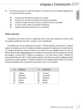 Lenguaje y Comunicación 2007
Prueba
15. En el texto anterior, la noción de “progreso” se presenta como un aspecto negativo para
la cultura del hombre porque
A) provoca que el hombre se aparte de su origen.
B) convierte la memoria en el lugar de evocación del pasado.
C) renueva el origen del sujeto y evita su estancamiento en el pasado.
D) lo incita a volver sobre sus instantes fundadores.
E) impide el desarrollo cultural de una comunidad.
Texto 3 (16-22)
Las palabras que tienen más de un signiﬁcado, como ocurre, por ejemplo, con araña y café,
son palabras polisémicas (de “poli”: muchos y “sema”: signiﬁcado).
Es evidente que los dos signiﬁcados de araña (1. Nombre aplicado corrientemente a distintas
especies de arácnidos que tienen el abdomen abultado y separado de la cabeza por un estrechamiento
y 2. Lámpara formada por brazos de bronce o de cristal de los que “penden” piezas de cristal de
distintas formas) están emparentados por una relación de semejanza entre los objetos del mundo
que designan -la forma de la lámpara es semejante a una araña “patas arriba”-.También los
cuatro signiﬁcados de “café” (1. Árbol rubiáceo tropical, 2. Semillas de ese árbol, 3. Infusión obtenida
cociendo esas semillas tostadas y 4. Nombre tradicional de los establecimientos donde se sirve café y
todo tipo de bebidas), están claramente relacionados entre sí en la realidad.
16. PENDEN 17. INFUSIÓN
A) cuelgan
B) dependen
C) suspenden
D) derivan
E) originan
A) extracto
B) sucedáneo
C) destilado
D) bebida
E) poción
CEPECH Preuniversitario, Edición 2007
9
 