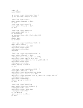 vlan 999
name UNUSED
!
ip telnet source-interface Vlan100
ip ssh source-interface Vlan100
!
interface Port-channel2
description Channel to ALS1
no shut
interface Port-channel10
description Channel to DLS1
no shut
!
interface FastEthernet0/1
description DLS2 to R3
no switchport
ip address 10.x.2.13 255.255.255.252
speed 100
duplex full
no shutdown
!
interface range FastEthernet0/2 - 3
description Unused
switchport access vlan 999
switchport mode access
switchport nonegotiate
shutdown
!
interface range FastEthernet0/4 - 5
description Channel to ALS1
switchport trunk encapsulation dot1q
switchport trunk native vlan 900
switchport trunk allowed vlan x10,x20,x30,100
switchport mode trunk
switchport nonegotiate
channel-group 2 mode on
no shut
!
interface range FastEthernet0/6 - 7
description Channel to DLS1
switchport trunk encapsulation dot1q
switchport trunk native vlan 900
switchport trunk allowed vlan X10,X20,X30,X50,60,100,200
switchport mode trunk
switchport nonegotiate
channel-group 10 mode on
no shut
!
interface FastEthernet0/8
description Conexion Hacia PC 4
switchport mode access
switchport access vlan X30
switchport nonegotiate
no cdp enable
spanning-tree portfast
no shut
!
 