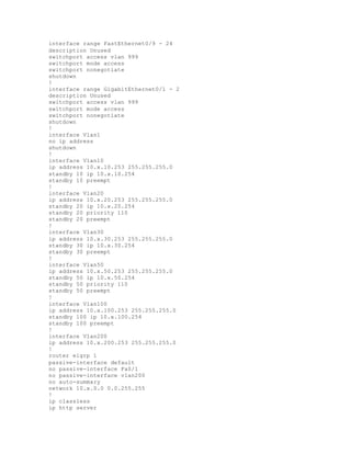 interface range FastEthernet0/9 - 24
description Unused
switchport access vlan 999
switchport mode access
switchport nonegotiate
shutdown
!
interface range GigabitEthernet0/1 - 2
description Unused
switchport access vlan 999
switchport mode access
switchport nonegotiate
shutdown
!
interface Vlan1
no ip address
shutdown
!
interface Vlan10
ip address 10.x.10.253 255.255.255.0
standby 10 ip 10.x.10.254
standby 10 preempt
!
interface Vlan20
ip address 10.x.20.253 255.255.255.0
standby 20 ip 10.x.20.254
standby 20 priority 110
standby 20 preempt
!
interface Vlan30
ip address 10.x.30.253 255.255.255.0
standby 30 ip 10.x.30.254
standby 30 preempt
!
interface Vlan50
ip address 10.x.50.253 255.255.255.0
standby 50 ip 10.x.50.254
standby 50 priority 110
standby 50 preempt
!
interface Vlan100
ip address 10.x.100.253 255.255.255.0
standby 100 ip 10.x.100.254
standby 100 preempt
!
interface Vlan200
ip address 10.x.200.253 255.255.255.0
!
router eigrp 1
passive-interface default
no passive-interface Fa0/1
no passive-interface vlan200
no auto-summary
network 10.x.0.0 0.0.255.255
!
ip classless
ip http server
 