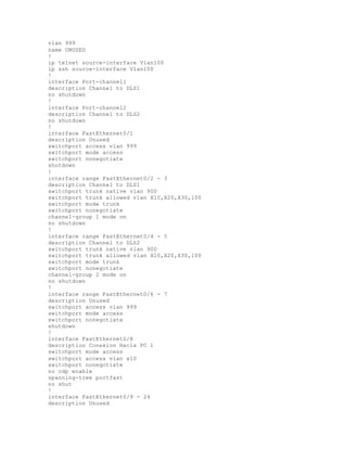 vlan 999
name UNUSED
!
ip telnet source-interface Vlan100
ip ssh source-interface Vlan100
!
interface Port-channel1
description Channel to DLS1
no shutdown
!
interface Port-channel2
description Channel to DLS2
no shutdown
!
interface FastEthernet0/1
description Unused
switchport access vlan 999
switchport mode access
switchport nonegotiate
shutdown
!
interface range FastEthernet0/2 - 3
description Channel to DLS1
switchport trunk native vlan 900
switchport trunk allowed vlan X10,X20,X30,100
switchport mode trunk
switchport nonegotiate
channel-group 1 mode on
no shutdown
!
interface range FastEthernet0/4 - 5
description Channel to DLS2
switchport trunk native vlan 900
switchport trunk allowed vlan X10,X20,X30,100
switchport mode trunk
switchport nonegotiate
channel-group 2 mode on
no shutdown
!
interface range FastEthernet0/6 - 7
description Unused
switchport access vlan 999
switchport mode access
switchport nonegotiate
shutdown
!
interface FastEthernet0/8
description Conexion Hacia PC 1
switchport mode access
switchport access vlan x10
switchport nonegotiate
no cdp enable
spanning-tree portfast
no shut
!
interface FastEthernet0/9 - 24
description Unused
 