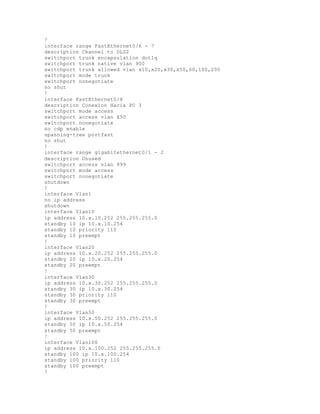 !
interface range FastEthernet0/6 - 7
description Channel to DLS2
switchport trunk encapsulation dot1q
switchport trunk native vlan 900
switchport trunk allowed vlan x10,x20,x30,x50,60,100,200
switchport mode trunk
switchport nonegotiate
no shut
!
interface FastEthernet0/8
description Conexion Hacia PC 3
switchport mode access
switchport access vlan X50
switchport nonegotiate
no cdp enable
spanning-tree portfast
no shut
!
interface range gigabitethernet0/1 - 2
description Unused
switchport access vlan 999
switchport mode access
switchport nonegotiate
shutdown
!
interface Vlan1
no ip address
shutdown
interface Vlan10
ip address 10.x.10.252 255.255.255.0
standby 10 ip 10.x.10.254
standby 10 priority 110
standby 10 preempt
!
interface Vlan20
ip address 10.x.20.252 255.255.255.0
standby 20 ip 10.x.20.254
standby 20 preempt
!
interface Vlan30
ip address 10.x.30.252 255.255.255.0
standby 30 ip 10.x.30.254
standby 30 priority 110
standby 30 preempt
!
interface Vlan50
ip address 10.x.50.252 255.255.255.0
standby 50 ip 10.x.50.254
standby 50 preempt
!
interface Vlan100
ip address 10.x.100.252 255.255.255.0
standby 100 ip 10.x.100.254
standby 100 priority 110
standby 100 preempt
!
 