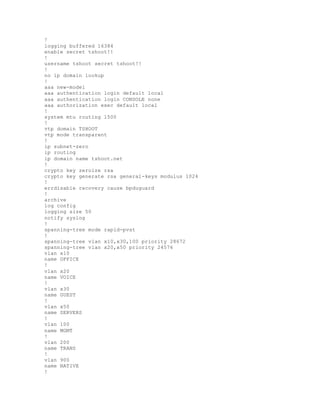 !
logging buffered 16384
enable secret tshoot!!
!
username tshoot secret tshoot!!
!
no ip domain lookup
!
aaa new-model
aaa authentication login default local
aaa authentication login CONSOLE none
aaa authorization exec default local
!
system mtu routing 1500
!
vtp domain TSHOOT
vtp mode transparent
!
ip subnet-zero
ip routing
ip domain name tshoot.net
!
crypto key zeroize rsa
crypto key generate rsa general-keys modulus 1024
!
errdisable recovery cause bpduguard
!
archive
log config
logging size 50
notify syslog
!
spanning-tree mode rapid-pvst
!
spanning-tree vlan x10,x30,100 priority 28672
spanning-tree vlan x20,x50 priority 24576
vlan x10
name OFFICE
!
vlan x20
name VOICE
!
vlan x30
name GUEST
!
vlan x50
name SERVERS
!
vlan 100
name MGMT
!
vlan 200
name TRANS
!
vlan 900
name NATIVE
!
 
