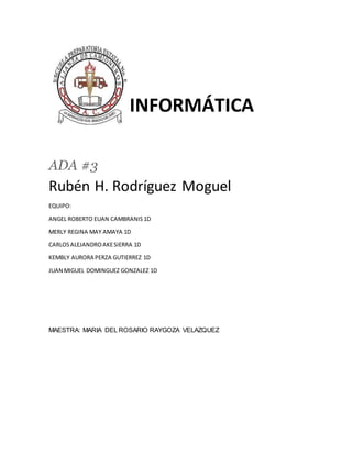 INFORMÁTICA
ADA #3
Rubén H. Rodríguez Moguel
EQUIPO:
ANGEL ROBERTO EUAN CAMBRANIS 1D
MERLY REGINA MAY AMAYA 1D
CARLOSALEJANDROAKESIERRA 1D
KEMBLY AURORA PERZA GUTIERREZ 1D
JUAN MIGUEL DOMINGUEZ GONZALEZ 1D
MAESTRA: MARIA DEL ROSARIO RAYGOZA VELAZQUEZ
 
