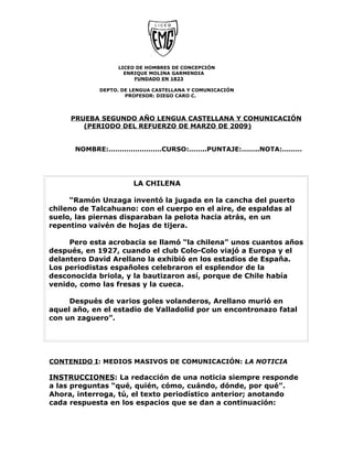 LICEO DE HOMBRES DE CONCEPCIÓN
                    ENRIQUE MOLINA GARMENDIA
                       FUNDADO EN 1823

             DEPTO. DE LENGUA CASTELLANA Y COMUNICACIÓN
                     PROFESOR: DIEGO CARO C.




     PRUEBA SEGUNDO AÑO LENGUA CASTELLANA Y COMUNICACIÓN
        (PERIODO DEL REFUERZO DE MARZO DE 2009)


      NOMBRE:……………………CURSO:……..PUNTAJE:……..NOTA:………




                       LA CHILENA

     “Ramón Unzaga inventó la jugada en la cancha del puerto
chileno de Talcahuano: con el cuerpo en el aire, de espaldas al
suelo, las piernas disparaban la pelota hacia atrás, en un
repentino vaivén de hojas de tijera.

     Pero esta acrobacia se llamó “la chilena” unos cuantos años
después, en 1927, cuando el club Colo-Colo viajó a Europa y el
delantero David Arellano la exhibió en los estadios de España.
Los periodistas españoles celebraron el esplendor de la
desconocida briola, y la bautizaron así, porque de Chile había
venido, como las fresas y la cueca.

     Después de varios goles volanderos, Arellano murió en
aquel año, en el estadio de Valladolid por un encontronazo fatal
con un zaguero”.




CONTENIDO I: MEDIOS MASIVOS DE COMUNICACIÓN: LA NOTICIA

INSTRUCCIONES: La redacción de una noticia siempre responde
a las preguntas “qué, quién, cómo, cuándo, dónde, por qué”.
Ahora, interroga, tú, el texto periodístico anterior; anotando
cada respuesta en los espacios que se dan a continuación:
 