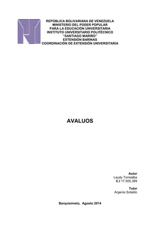 REPÚBLICA BOLIVARIANA DE VENEZUELA
MINISTERIO DEL PODER POPULAR
PARA LA EDUCACIÓN UNIVERSITARIA
INSTITUTO UNIVERSITARIO POLITÉCNICO
“SANTIAGO MARIÑO”
EXTENSIÓN BARINAS
COORDINACIÓN DE EXTENSIÓN UNIVERSITARIA
AVALUOS
Autor
Laudy Torrealba
C.I 17.505.389
Tutor
Argenis Soteldo
Barquisimeto, Agosto 2014
 